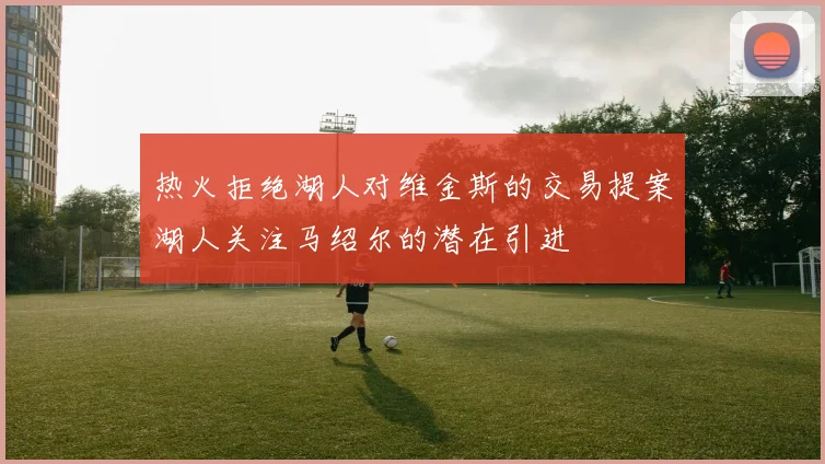热火拒绝湖人对维金斯的交易提案湖人关注马绍尔的潜在引进