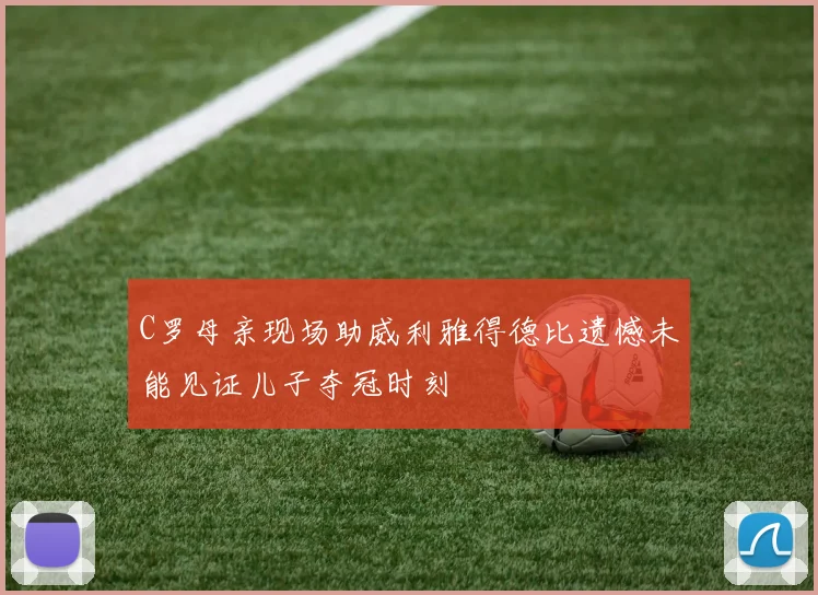 C罗母亲现场助威利雅得德比遗憾未能见证儿子夺冠时刻