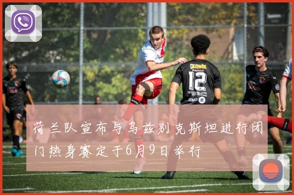 荷兰队宣布与乌兹别克斯坦进行闭门热身赛定于6月9日举行