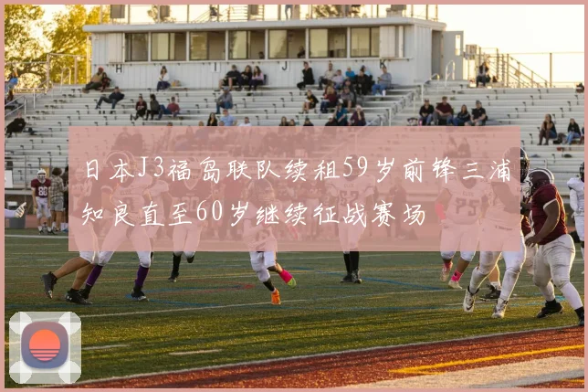 日本J3福岛联队续租59岁前锋三浦知良直至60岁继续征战赛场
