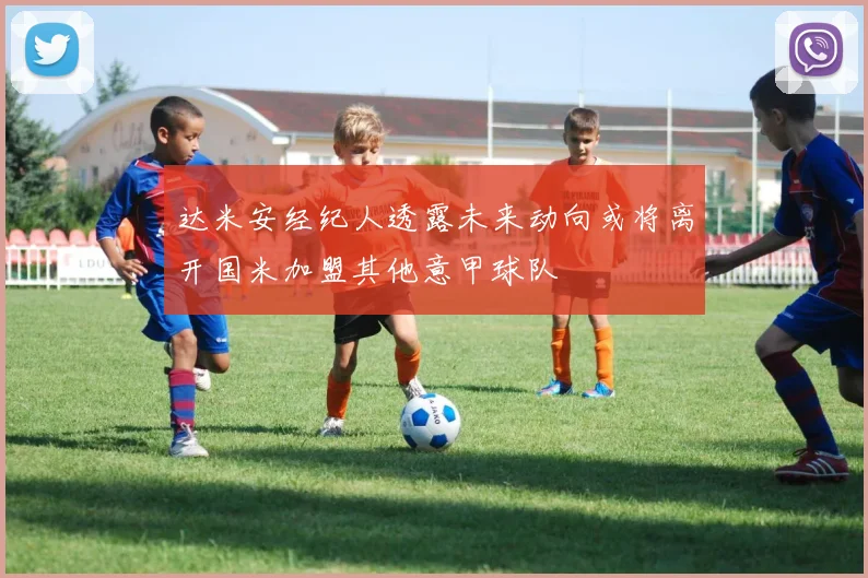 达米安经纪人透露未来动向或将离开国米加盟其他意甲球队
