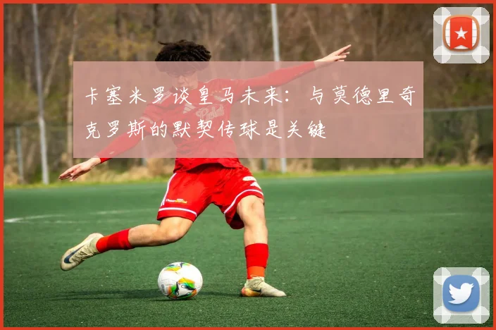 卡塞米罗谈皇马未来：与莫德里奇克罗斯的默契传球是关键