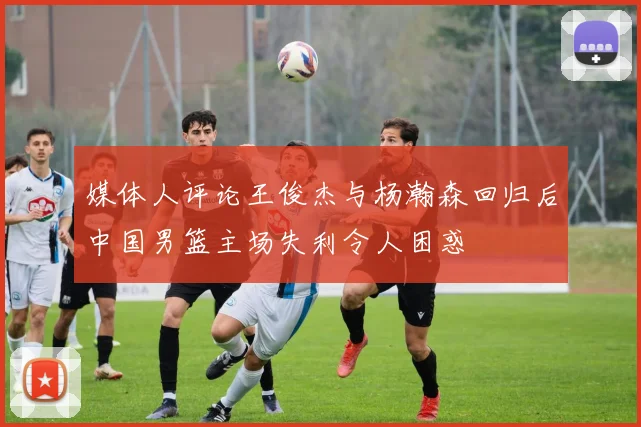 媒体人评论王俊杰与杨瀚森回归后中国男篮主场失利令人困惑