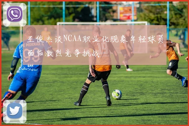王俊杰谈NCAA职业化现象年轻球员面临激烈竞争挑战
