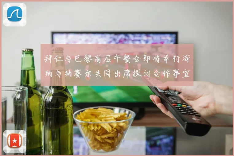 拜仁与巴黎高层午餐会即将举行海纳与纳赛尔共同出席探讨合作事宜