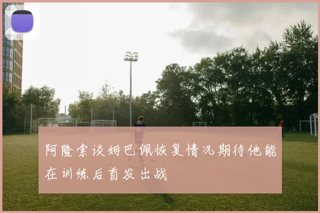阿隆索谈姆巴佩恢复情况期待他能在训练后首发出战
