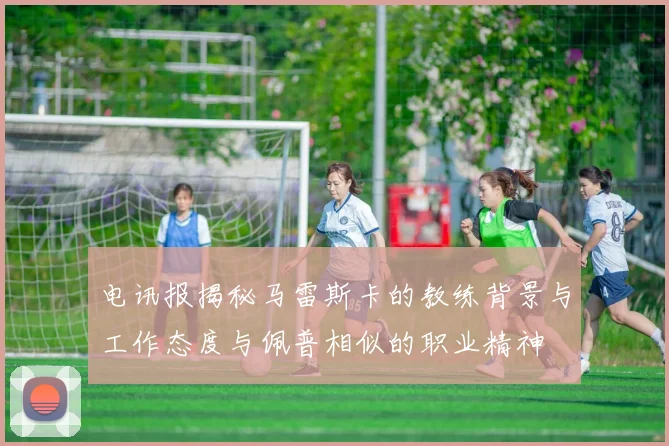 电讯报揭秘马雷斯卡的教练背景与工作态度与佩普相似的职业精神