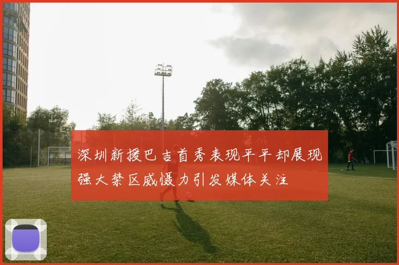 深圳新援巴吉首秀表现平平却展现强大禁区威慑力引发媒体关注
