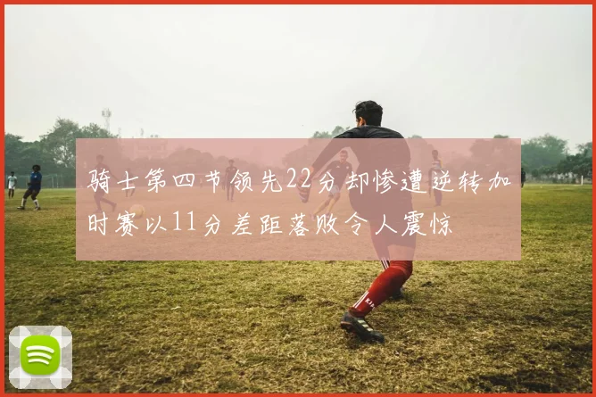 骑士第四节领先22分却惨遭逆转加时赛以11分差距落败令人震惊