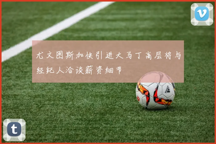 尤文图斯加快引进大马丁高层将与经纪人洽谈薪资细节