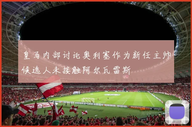 皇马内部讨论奥利塞作为新任主帅候选人未接触阿尔瓦雷斯
