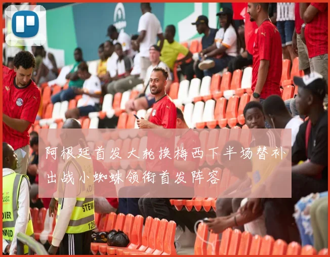 阿根廷首发大轮换梅西下半场替补出战小蜘蛛领衔首发阵容