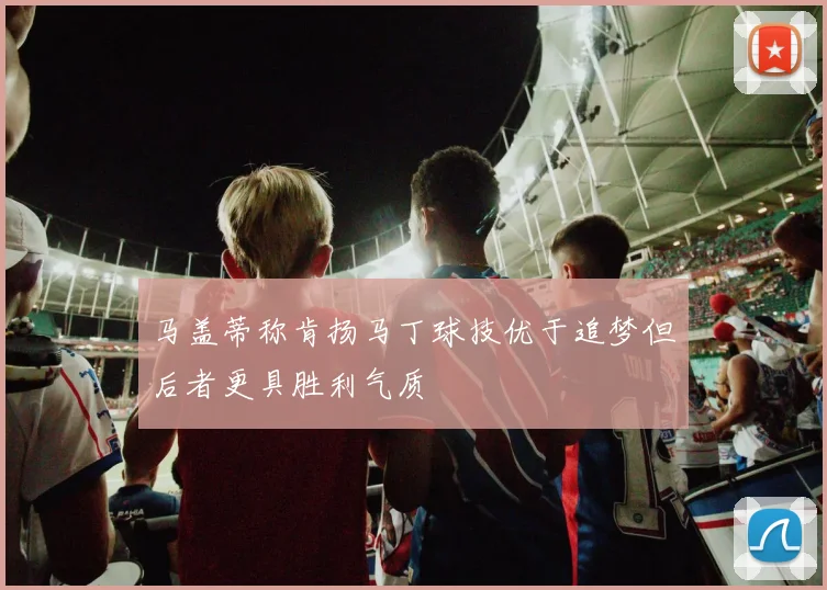 马盖蒂称肯扬马丁球技优于追梦但后者更具胜利气质
