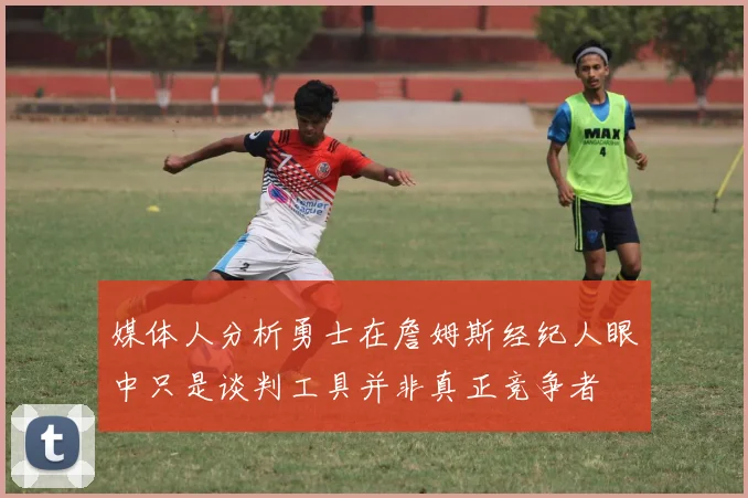 媒体人分析勇士在詹姆斯经纪人眼中只是谈判工具并非真正竞争者