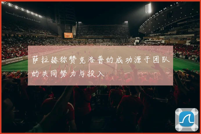 萨拉赫称赞克洛普的成功源于团队的共同努力与投入