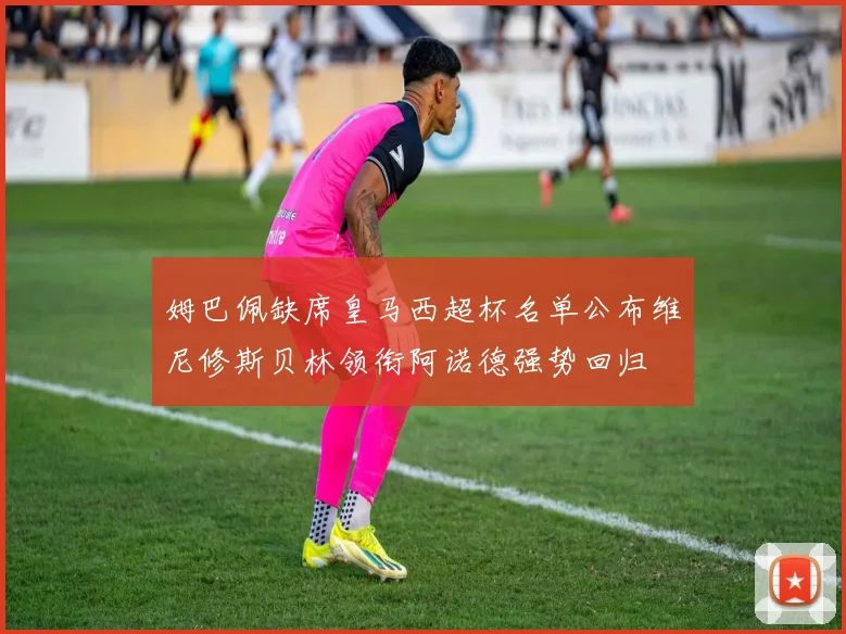 姆巴佩缺席皇马西超杯名单公布维尼修斯贝林领衔阿诺德强势回归