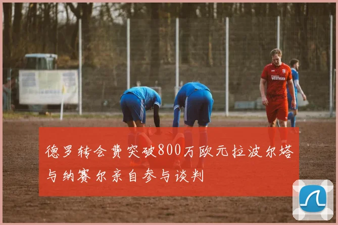 德罗转会费突破800万欧元拉波尔塔与纳赛尔亲自参与谈判