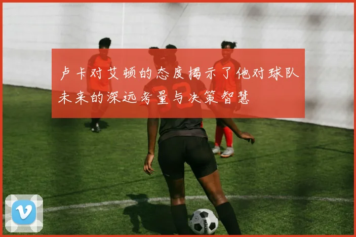 卢卡对艾顿的态度揭示了他对球队未来的深远考量与决策智慧
